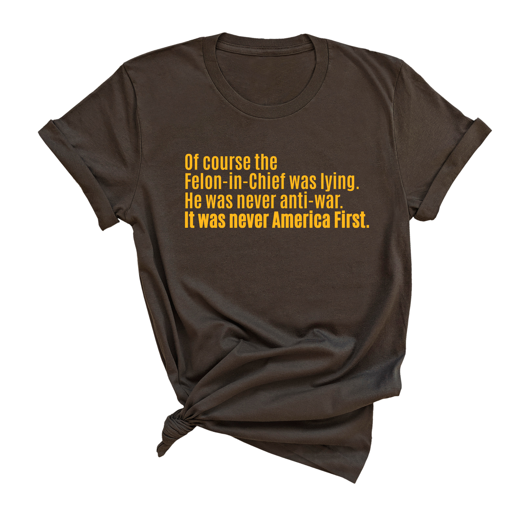 Of course the Felon-in-Chief was lying. He was never anti-war. it was never America First Unisex Tee LIMITED EDITION (Gold)-T-Shirt-The Original God Ain't Petty But I Am