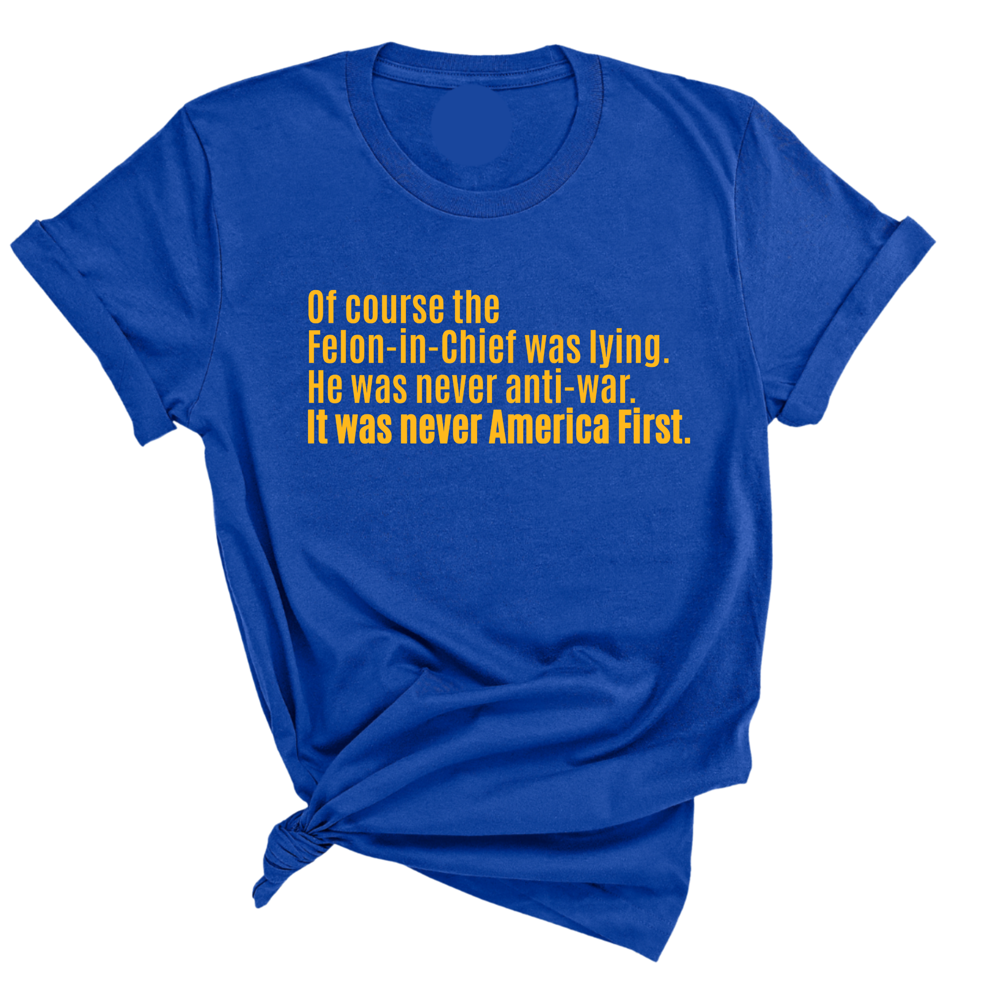 Of course the Felon-in-Chief was lying. He was never anti-war. it was never America First Unisex Tee LIMITED EDITION (Gold)-T-Shirt-The Original God Ain't Petty But I Am