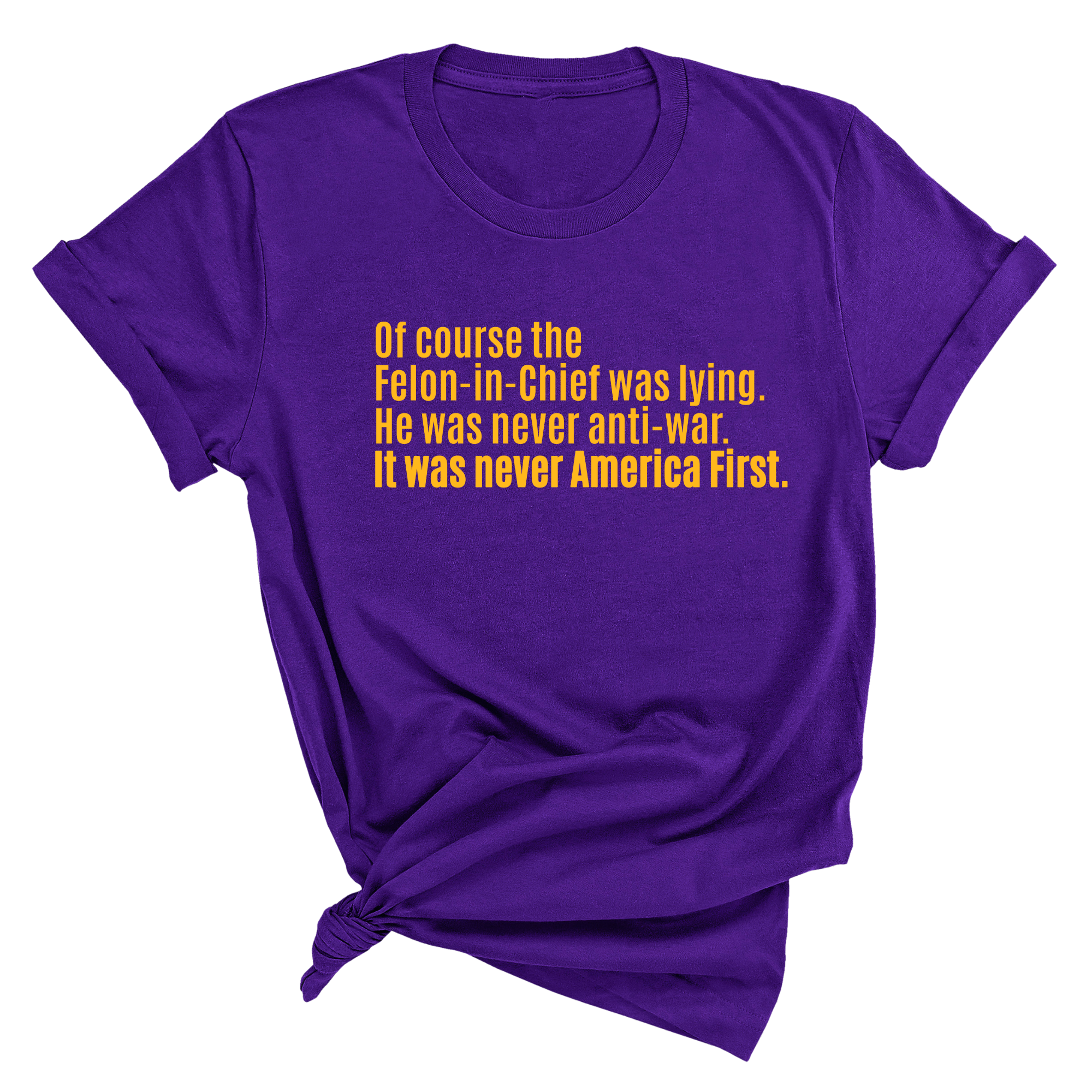 Of course the Felon-in-Chief was lying. He was never anti-war. it was never America First Unisex Tee LIMITED EDITION (Gold)-T-Shirt-The Original God Ain't Petty But I Am