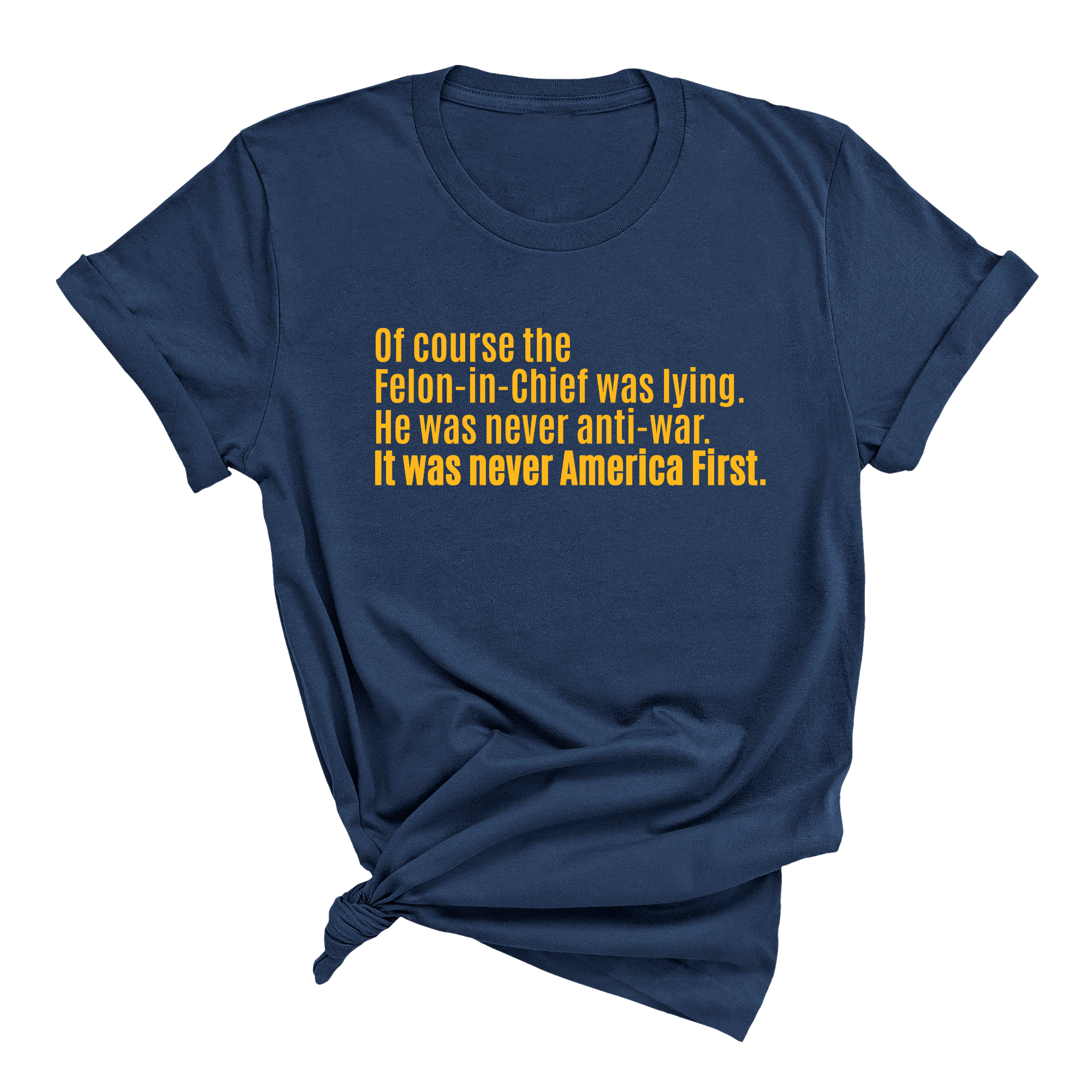 Of course the Felon-in-Chief was lying. He was never anti-war. it was never America First Unisex Tee LIMITED EDITION (Gold)-T-Shirt-The Original God Ain't Petty But I Am