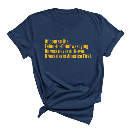 Of course the Felon-in-Chief was lying. He was never anti-war. it was never America First Unisex Tee LIMITED EDITION (Gold)-T-Shirt-The Original God Ain't Petty But I Am