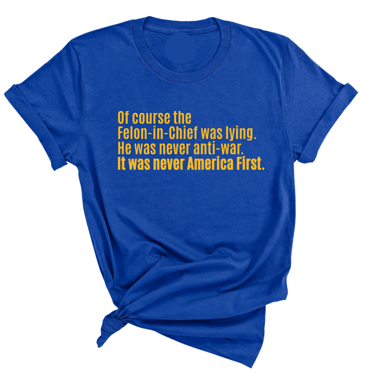 Of course the Felon-in-Chief was lying. He was never anti-war. it was never America First Unisex Tee LIMITED EDITION (Gold)-T-Shirt-The Original God Ain't Petty But I Am