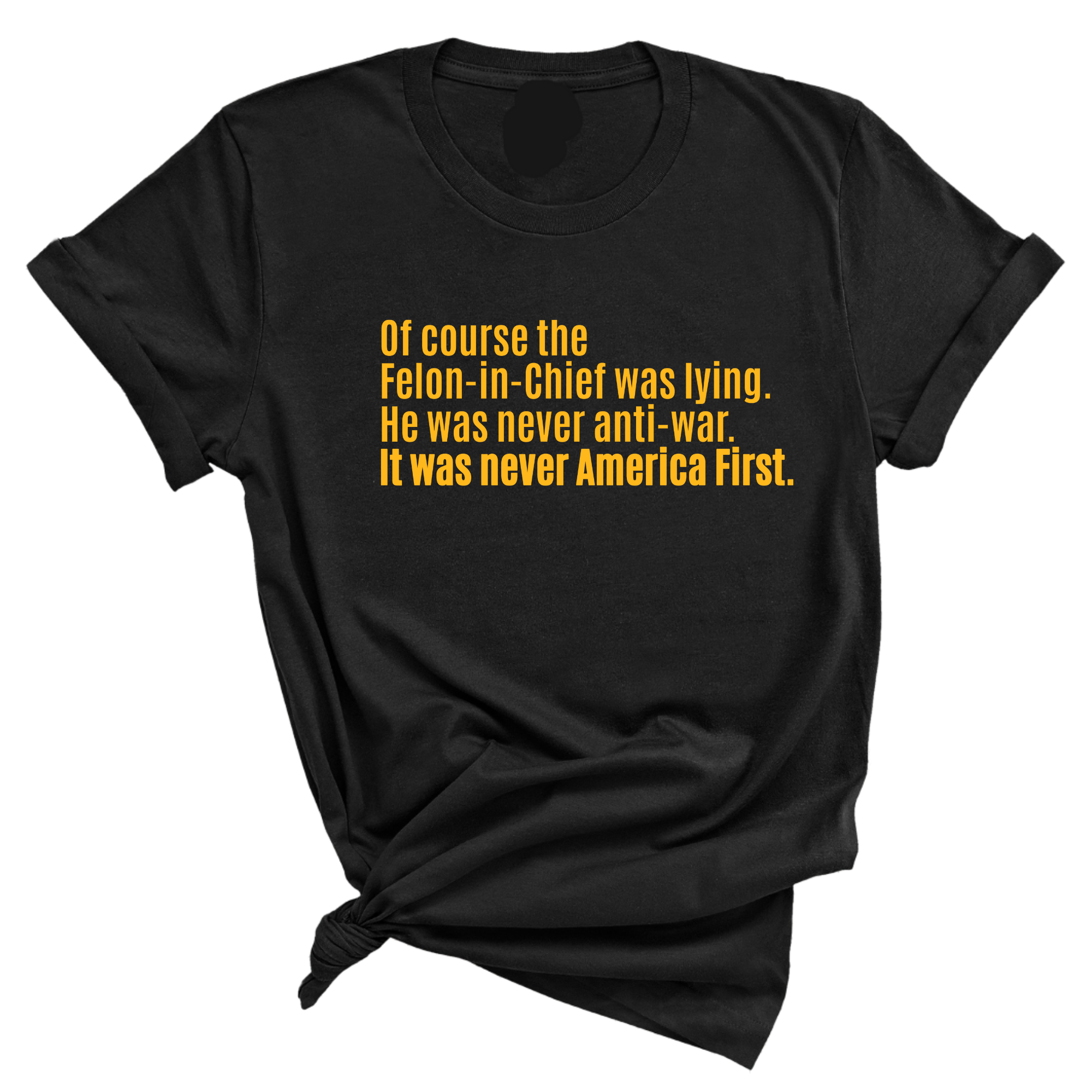 Of course the Felon-in-Chief was lying. He was never anti-war. it was never America First Unisex Tee LIMITED EDITION (Gold)-T-Shirt-The Original God Ain't Petty But I Am
