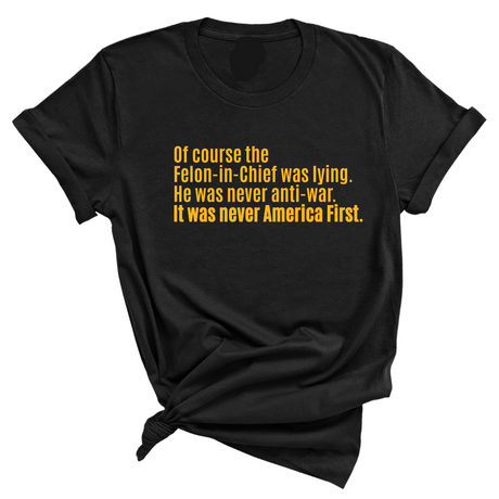 Of course the Felon-in-Chief was lying. He was never anti-war. it was never America First Unisex Tee LIMITED EDITION (Gold)-T-Shirt-The Original God Ain't Petty But I Am